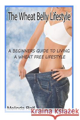 The Wheat Belly Lifestyle: The Beginner's Guide to Living a Wheat-Free Life: Includes Wheat Free Recipes to Get You Started Melinda Rolf 9781507548646 Createspace