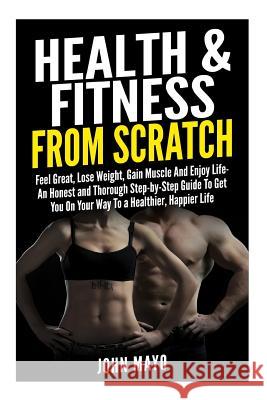 Health & Fitness From Scratch: Feel Great, Lose Weight, Gain Muscle And Enjoy Life- An Honest and Thorough Step-by-Step Guide To Get You On Your Way Mayo, John/J 9781507557501