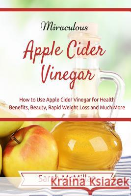 Miraculous Apple Cider Vinegar: How to Use Apple Cider Vinegar for Health Benefits, Beauty, Rapid Weight Loss and Much More Sarah McMillan 9781507558515 Createspace