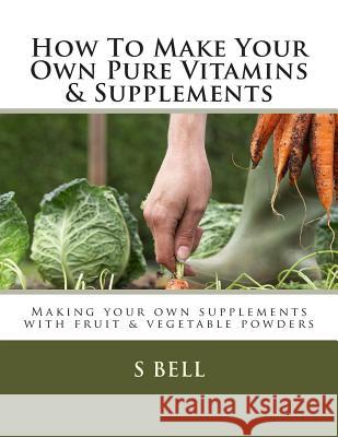 How To Make Your Own Pure Vitamins & Supplements: Making your own supplements with fruit/vegetable powders Bell, S. A. 9781507563878 Createspace