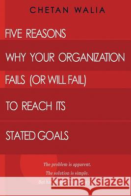 Five Reasons Why Your Organization Fails (Or Will Fail) to Reach its Stated Goals: The problem is apparent. The solution is simple. But has it occurre Walia, Chetan 9781507576816
