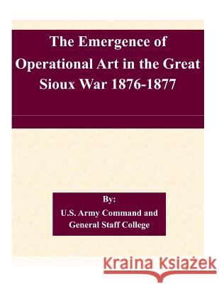 The Emergence of Operational Art in the Great Sioux War 1876-1877 U. S. Army Command and General Staff Col 9781507579251 Createspace