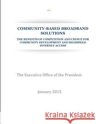 Community-Based Broadband Solution: The Benefits of Competition and Choice for Community Development and Highspeed Internet Access The Execuritve Office of the President 9781507579831 Createspace