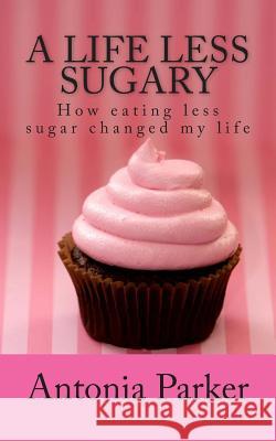 A Life Less Sugary: How eating less sugar changed my life Parker, Antonia 9781507583807