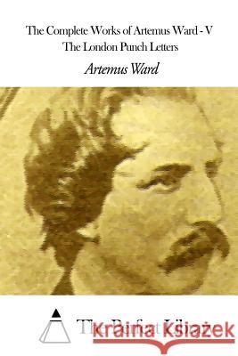 The Complete Works of Artemus Ward - V: The London Punch Letters Artemus Ward The Perfect Library 9781507615225 Createspace