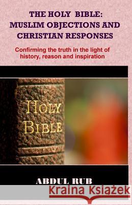 The Holy Bible: Muslim Objections and Christian Responses!: Confirming the truth in the light of history, reason and inspiration Rub, Abdul 9781507630198