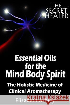 The Essential Oils of The Mind Body Spirit: The Holistic Medicine of Clinical Aromatherapy Ashley, Elizabeth 9781507645680