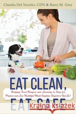 Eat Clean, Eat Safe: Dodging Food Dangers and Learning to Shop for, Prepare and Love Healthful Meals Anytime, Anywhere You Go! Grey, Barry M. 9781507650981 Createspace