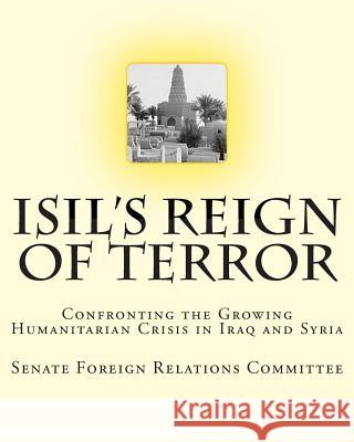 ISIL's Reign of Terror: Confronting the Growing Humanitarian Crisis in Iraq and Syria Relations Committee, Senate Foreign 9781507660997 Createspace