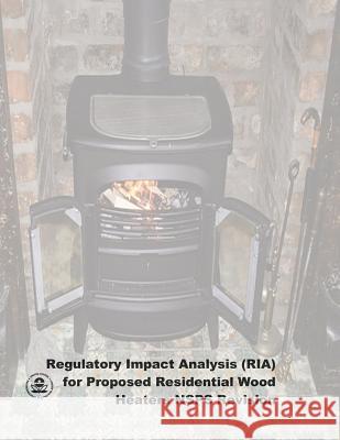 Regulatory Impact Analysis (RIA) for Proposed Residential Wood Heaters NSPS Revision: Final Report Agency, U. S. Environmental Protection 9781507667873