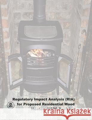 Regulatory Impact Analysis (RIA) for Proposed Residential Wood Heaters NSPS Revision: Final Report Agency, U. S. Environmental Protection 9781507667873 Createspace