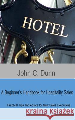 A Beginner's Handbook for Hospitality Sales: Practical Tips and Advice for New Sales Executives John C. Dunn 9781507668856