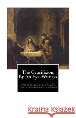 The Crucifixion, By An Eye-Witness: A Letter Written Seven Years After the Crucifixion, By a Personal Friend of Jesus in Jerusalem, to an Esseer Broth K, T. 9781507708545 Createspace