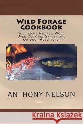Wild Forage Cookbook: Wild Game Recipes, Wood Oven Cooking, Garden and Outdoor Adventure! Anthony L. Nelson 9781507711255 Createspace Independent Publishing Platform