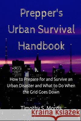 Prepper's Urban Survival Handbook: How to Prepare for and Survive an Urban Disaster and what to do When the Grid Goes Down Morris, Timothy S. 9781507720004 Createspace