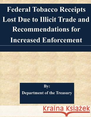 Federal Tobacco Receipts Lost Due to Illicit Trade and Recommendations for Increased Enforcement Department of the Treasury 9781507749203 Createspace