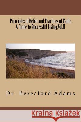 Principles of Belief and Practices of Faith: A Guide to Successful Living, Vol.II Dr Beresford Adams 9781507754573 Createspace