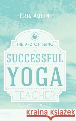 The A-Z of Being a Successful Yoga Teacher Erin Aquin 9781507755198 Createspace