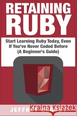 Retaining Ruby: Start Learning Ruby Today, Even If You've Never Coded Before (A Beginner's Guide) Crosby, Jeffrey 9781507765623