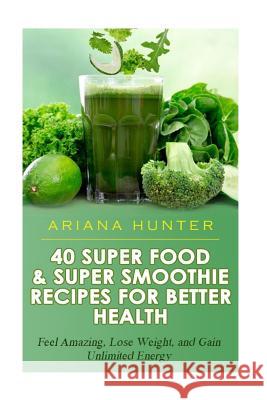 40 Super Food & Super Smoothie Recipes For Better Health: Feel Amazing, Lose Weight, and Gain Unlimited Energy Hunter, Ariana 9781507777336 Createspace