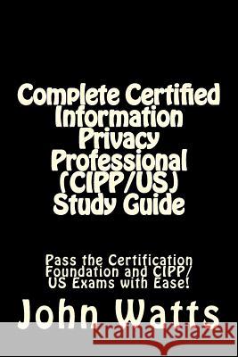 Complete Certified Information Privacy Professional (CIPP/US) Study Guide: Pass the Certification Foundation and CIPP/US Exams with Ease! Watts, John 9781507781036