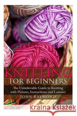 Knitting for Beginners: The Unbelievable Guide to Knitting with Pictures, Instructions, and Lessons! (Knitting, How to Knit, Knitting Patterns John Raymond Donna Winfried 9781507797860