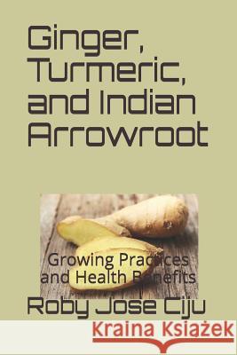 Ginger, Turmeric, and Indian Arrowroot: Growing Practices and Health Benefits Roby Jose Ciju 9781507800409 Createspace