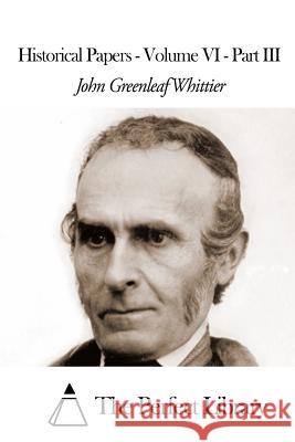 Historical Papers - Volume VI - Part III John Greenleaf Whittier The Perfect Library 9781507809792 Createspace