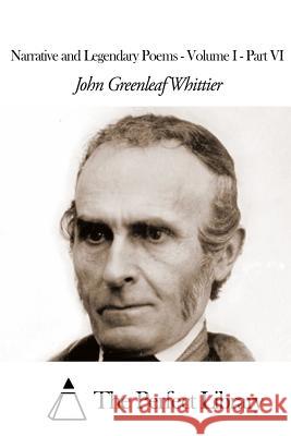 Narrative and Legendary Poems - Volume I - Part VI John Greenleaf Whittier The Perfect Library 9781507810415 Createspace