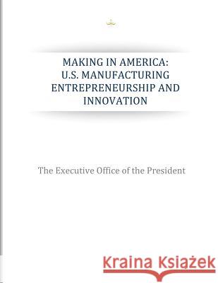 Making in America: U.S. Manufacturing Entrepreneurship and Innovation The Executive Office of the President 9781507826348 Createspace