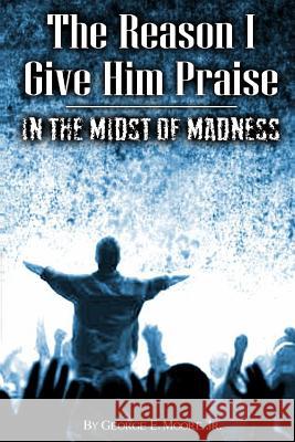 The Reason I Give Him Praise: In The Midst of Madness Moore Jr, George Earl 9781507827321
