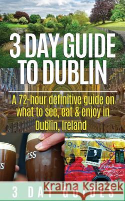 3 Day Guide to Dublin: A 72-hour Definitive Guide on What to See, Eat and Enjoy in Dublin, Ireland 3. Day City Guides 9781507828380 Createspace
