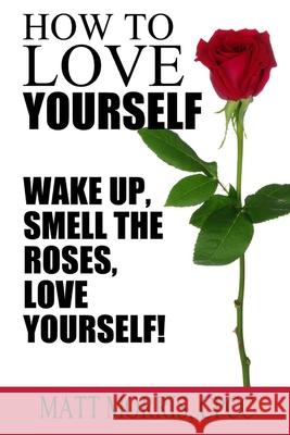How To Love Yourself: Wake Up, Smell The Roses, Love Yourself! Matt Morris 9781507829448 Createspace Independent Publishing Platform