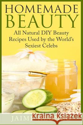 Homemade Beauty: All Natural DIY Beauty Recipes Used by the World's Sexiest Celebs Jaime Alonzo 9781507830444