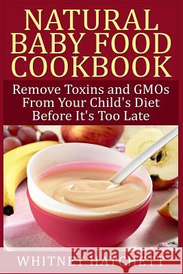 Natural Baby Food Cookbook: Remove Toxins and Gmos from Your Child's Diet Before It's Too Late Whitney Hatchett 9781507830802 