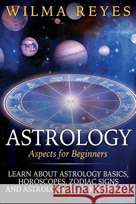Astrology Aspects For Beginners: Learn About Astrology Basics, Horoscopes, Zodiac Signs and Astrological Compatibility Reyes, Wilma 9781507845141 Createspace