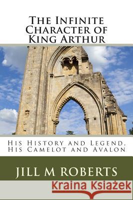 The Infinite Character of King Arthur: His History and Legend, His Camelot and Avalon Jill M. Roberts Carmel P. Roberts 9781507849590 Createspace