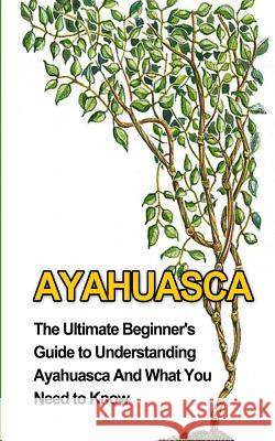 Ayahuasca: The Ultimate Beginner's Guide to Understanding Ayahuasca And What You Need to Know Durant, Brad 9781507850022 Createspace