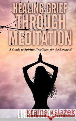 Healing Grief through Meditation: A Guide for Spiritual Wellness for the Bereaved Mercado, Lora C. 9781507853979 Createspace