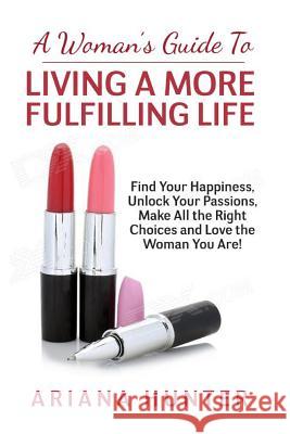 A Woman's Guide to Living a More Fulfilling Life: Find Your Happiness, Unlock Your Passions, Make All the Right Choices and Love the Woman You Are Ariana Hunter 9781507877296 Createspace