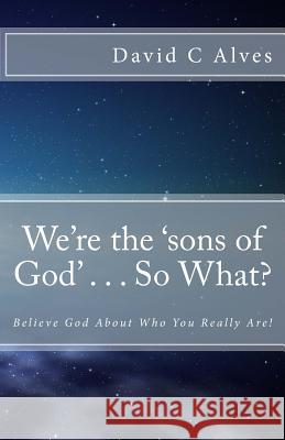 We're the 'sons of God' . . . So What?: Believe God About Who You Really Are! David C Alves, Dr 9781507890301