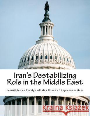 Iran's Destabilizing Role in the Middle East Committee on Foreign Affairs House of Re 9781508401902 Createspace