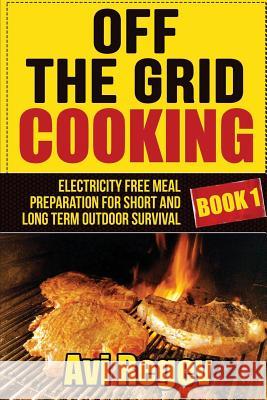Off the Grid Cooking: Electricity Free Meal Preparation for Short and Long Term Outdoor Survival Avi Regev 9781508404705 Createspace