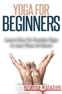 Yoga for Beginners: The Modern Guide of Yoga Poses for Beginners to Practice Yoga and Meditation in Less than 24 Hours Robert Junior 9781508407676