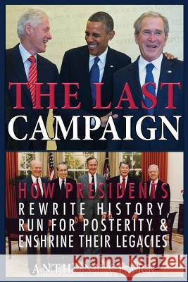 The Last Campaign: How Presidents Rewrite History, Run for Posterity & Enshrine Their Legacies Anthony Clark 9781508409748