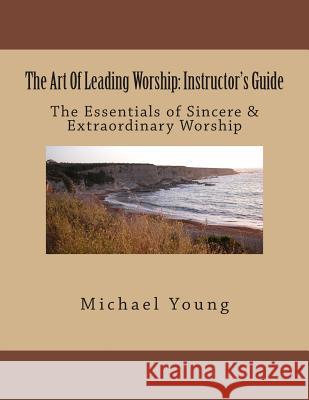 The Art Of Leading Worship: Instructor's Guide: The Essentials of Sincere & Extraordinary Worship Young, Michael 9781508409793