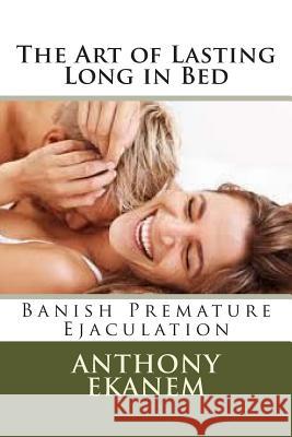 The Art of Lasting Long in Bed: Banish Premature Ejaculation Anthony Ekanem 9781508417446 Createspace Independent Publishing Platform