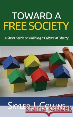Toward a Free Society: A Short Guide on Building a Culture of Liberty Skyler J. Collins 9781508419167