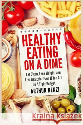 Healthy Eating on a Dime: Eat Clean, Lose Weight, and Live Healthier Even If You Are On A Tight Budget Renzi, Arthur 9781508422723