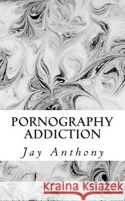 Pornography Addiction: Destroying the Habit & Breaking the Cycle Jay Anthony 9781508429791